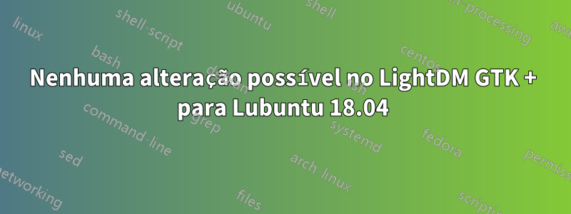 Nenhuma alteração possível no LightDM GTK + para Lubuntu 18.04