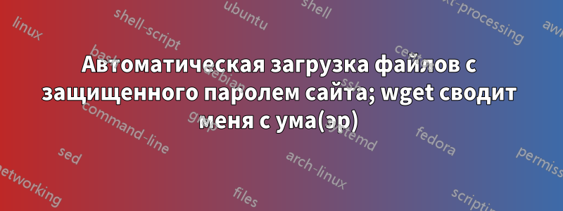 Автоматическая загрузка файлов с защищенного паролем сайта; wget сводит меня с ума(эр)