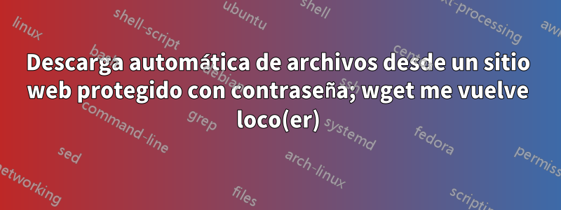 Descarga automática de archivos desde un sitio web protegido con contraseña; wget me vuelve loco(er)