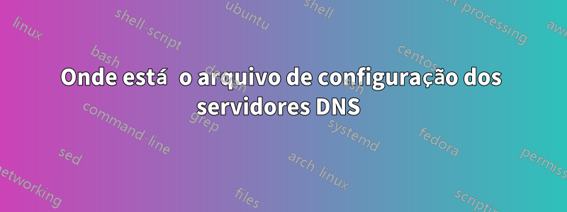 Onde está o arquivo de configuração dos servidores DNS 