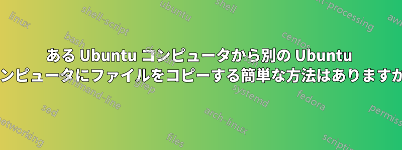 ある Ubuntu コンピュータから別の Ubuntu コンピュータにファイルをコピーする簡単な方法はありますか?