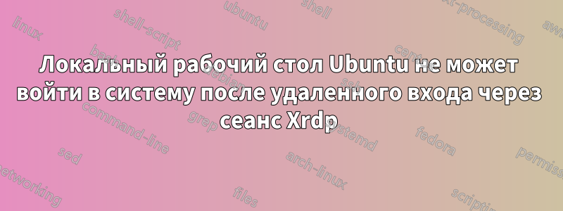 Локальный рабочий стол Ubuntu не может войти в систему после удаленного входа через сеанс Xrdp