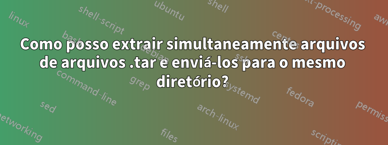 Como posso extrair simultaneamente arquivos de arquivos .tar e enviá-los para o mesmo diretório?