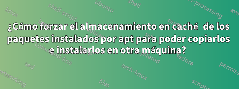 ¿Cómo forzar el almacenamiento en caché de los paquetes instalados por apt para poder copiarlos e instalarlos en otra máquina? 