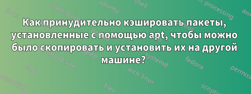 Как принудительно кэшировать пакеты, установленные с помощью apt, чтобы можно было скопировать и установить их на другой машине? 