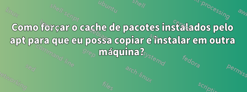 Como forçar o cache de pacotes instalados pelo apt para que eu possa copiar e instalar em outra máquina? 