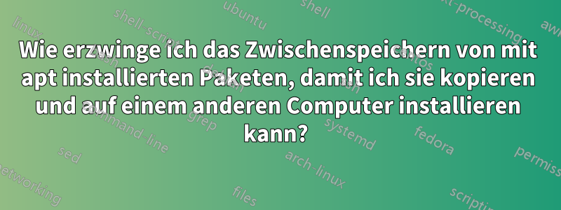 Wie erzwinge ich das Zwischenspeichern von mit apt installierten Paketen, damit ich sie kopieren und auf einem anderen Computer installieren kann? 