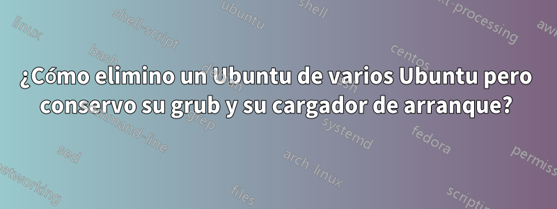 ¿Cómo elimino un Ubuntu de varios Ubuntu pero conservo su grub y su cargador de arranque?