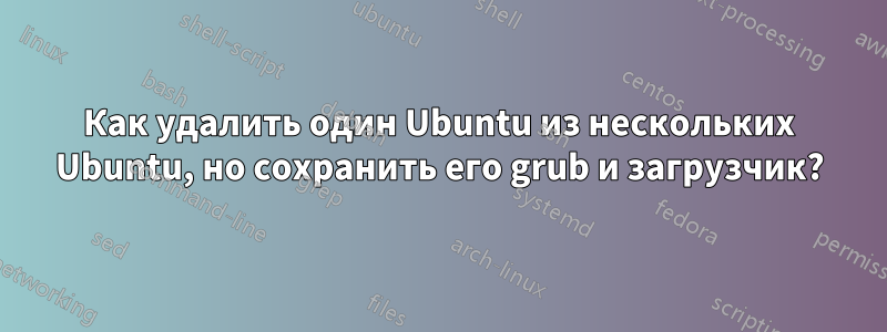 Как удалить один Ubuntu из нескольких Ubuntu, но сохранить его grub и загрузчик?