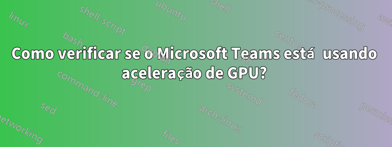 Como verificar se o Microsoft Teams está usando aceleração de GPU?