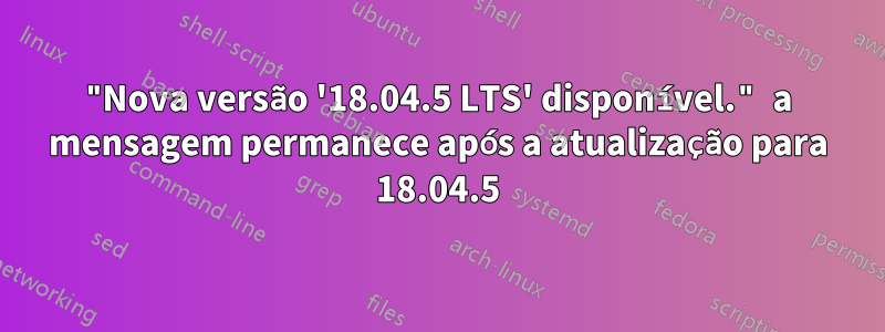 "Nova versão '18.04.5 LTS' disponível." a mensagem permanece após a atualização para 18.04.5