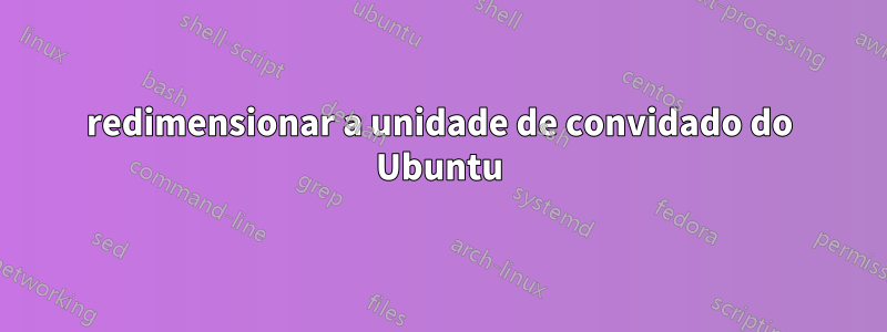 redimensionar a unidade de convidado do Ubuntu