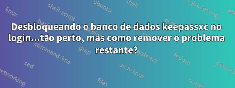 Desbloqueando o banco de dados keepassxc no login...tão perto, mas como remover o problema restante?