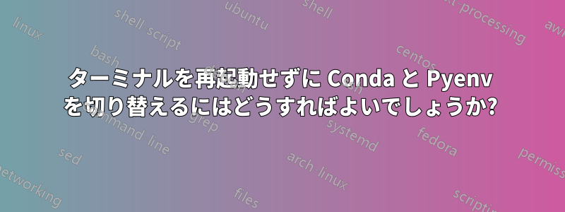 ターミナルを再起動せずに Conda と Pyenv を切り替えるにはどうすればよいでしょうか?