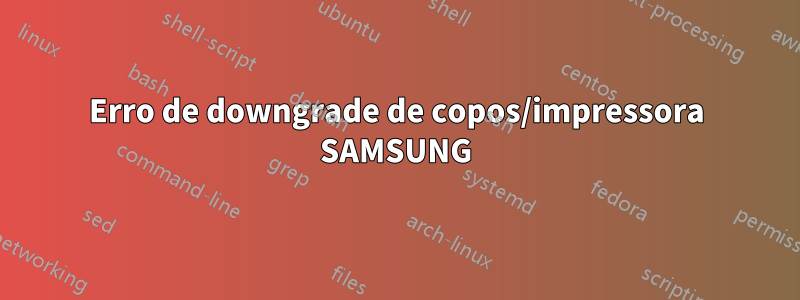 Erro de downgrade de copos/impressora SAMSUNG