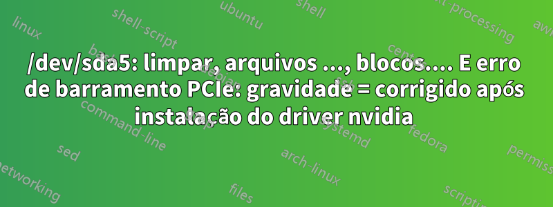 /dev/sda5: limpar, arquivos ..., blocos.... E erro de barramento PCIe: gravidade = corrigido após instalação do driver nvidia