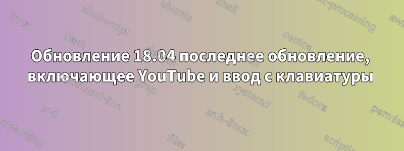 Обновление 18.04 последнее обновление, включающее YouTube и ввод с клавиатуры