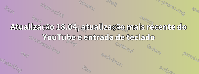 Atualização 18.04, atualização mais recente do YouTube e entrada de teclado