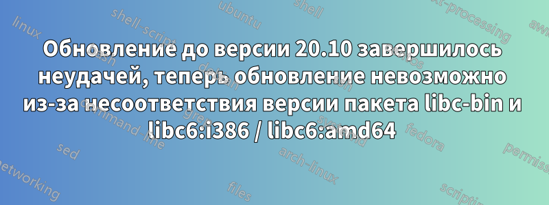 Обновление до версии 20.10 завершилось неудачей, теперь обновление невозможно из-за несоответствия версии пакета libc-bin и libc6:i386 / libc6:amd64