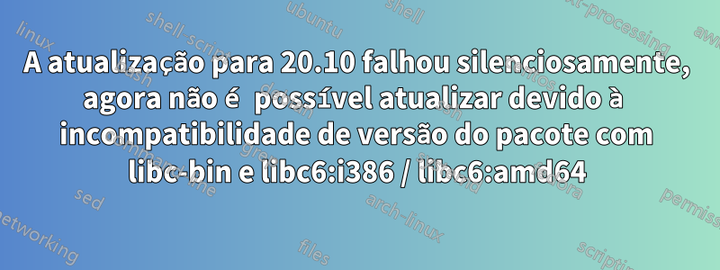 A atualização para 20.10 falhou silenciosamente, agora não é possível atualizar devido à incompatibilidade de versão do pacote com libc-bin e libc6:i386 / libc6:amd64