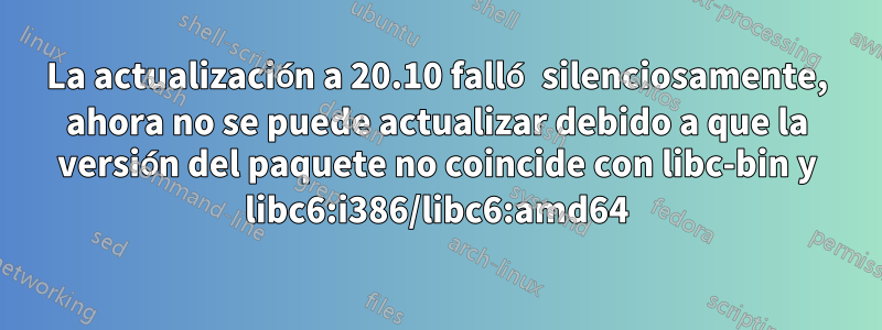 La actualización a 20.10 falló silenciosamente, ahora no se puede actualizar debido a que la versión del paquete no coincide con libc-bin y libc6:i386/libc6:amd64