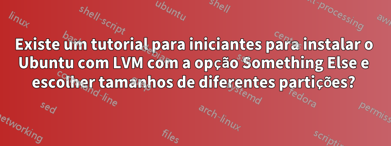 Existe um tutorial para iniciantes para instalar o Ubuntu com LVM com a opção Something Else e escolher tamanhos de diferentes partições?