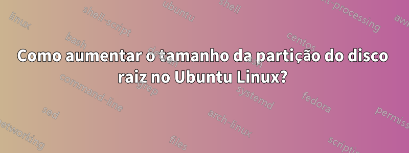 Como aumentar o tamanho da partição do disco raiz no Ubuntu Linux?