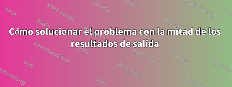 Cómo solucionar el problema con la mitad de los resultados de salida