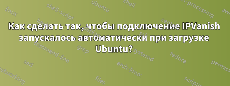 Как сделать так, чтобы подключение IPVanish запускалось автоматически при загрузке Ubuntu?