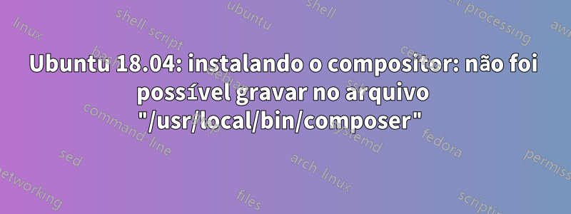 Ubuntu 18.04: instalando o compositor: não foi possível gravar no arquivo "/usr/local/bin/composer"