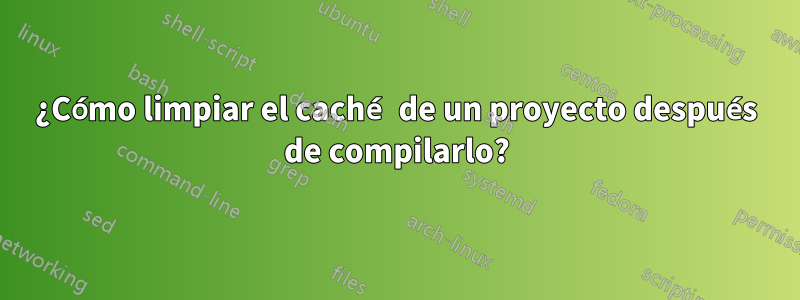 ¿Cómo limpiar el caché de un proyecto después de compilarlo?