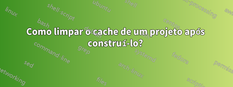 Como limpar o cache de um projeto após construí-lo?