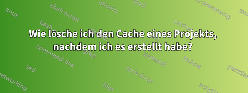 Wie lösche ich den Cache eines Projekts, nachdem ich es erstellt habe?