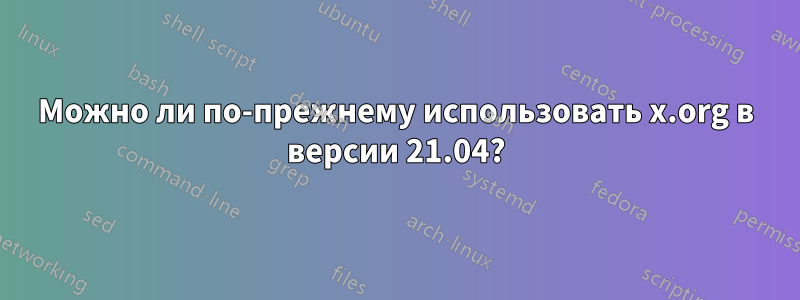 Можно ли по-прежнему использовать x.org в версии 21.04?