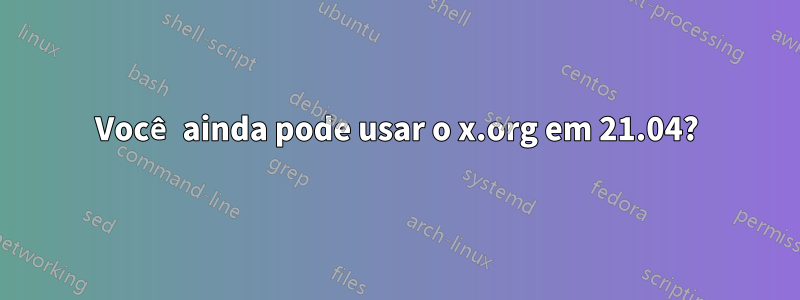 Você ainda pode usar o x.org em 21.04?