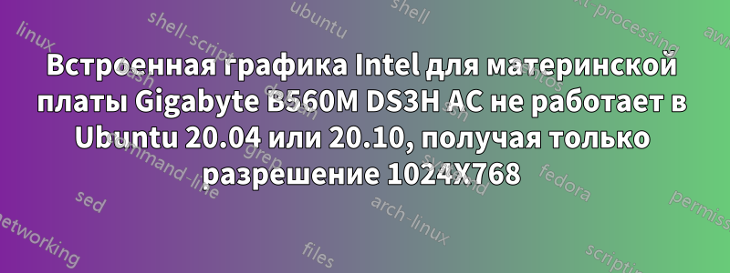 Встроенная графика Intel для материнской платы Gigabyte B560M DS3H AC не работает в Ubuntu 20.04 или 20.10, получая только разрешение 1024X768