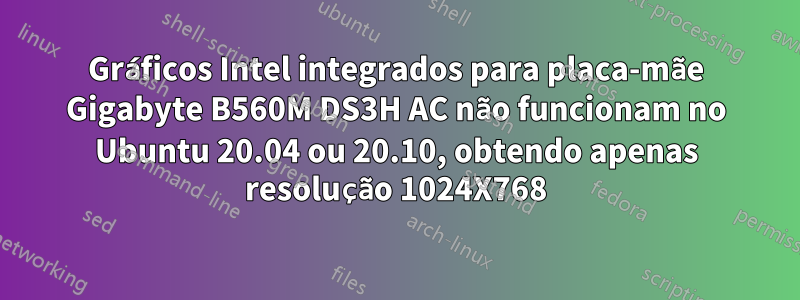 Gráficos Intel integrados para placa-mãe Gigabyte B560M DS3H AC não funcionam no Ubuntu 20.04 ou 20.10, obtendo apenas resolução 1024X768