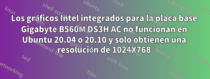 Los gráficos Intel integrados para la placa base Gigabyte B560M DS3H AC no funcionan en Ubuntu 20.04 o 20.10 y solo obtienen una resolución de 1024X768