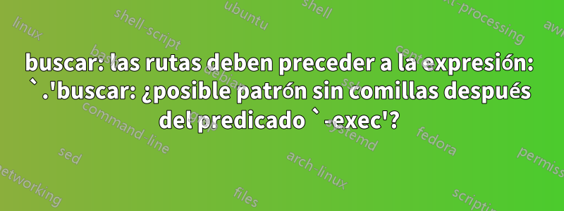 buscar: las rutas deben preceder a la expresión: `.'buscar: ¿posible patrón sin comillas después del predicado `-exec'?