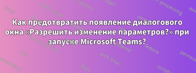 Как предотвратить появление диалогового окна «Разрешить изменение параметров?» при запуске Microsoft Teams?