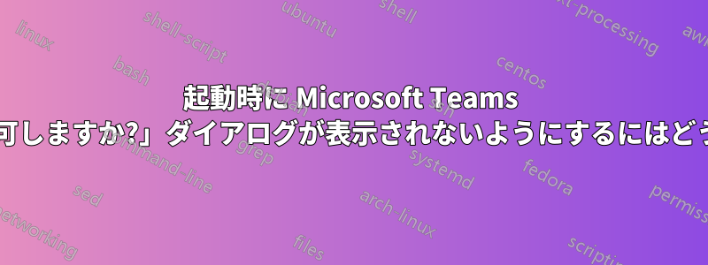 起動時に Microsoft Teams の「設定の変更を許可しますか?」ダイアログが表示されないようにするにはどうすればよいですか?