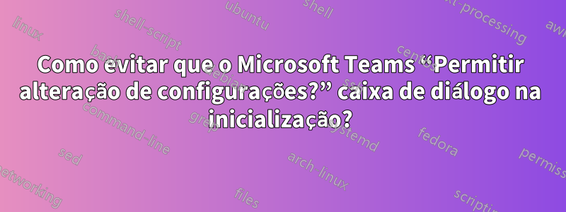 Como evitar que o Microsoft Teams “Permitir alteração de configurações?” caixa de diálogo na inicialização?