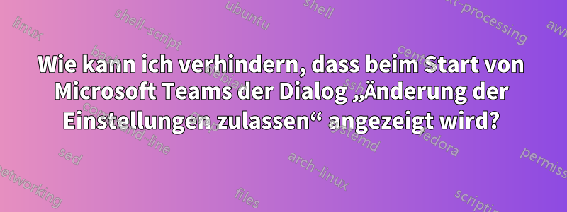 Wie kann ich verhindern, dass beim Start von Microsoft Teams der Dialog „Änderung der Einstellungen zulassen“ angezeigt wird?