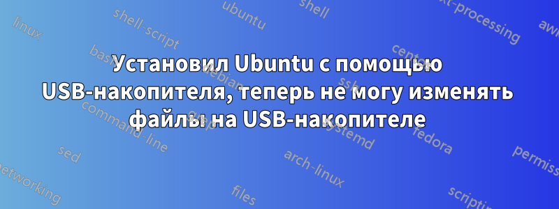 Установил Ubuntu с помощью USB-накопителя, теперь не могу изменять файлы на USB-накопителе