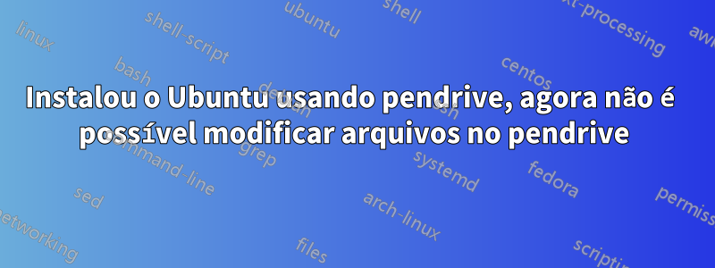 Instalou o Ubuntu usando pendrive, agora não é possível modificar arquivos no pendrive