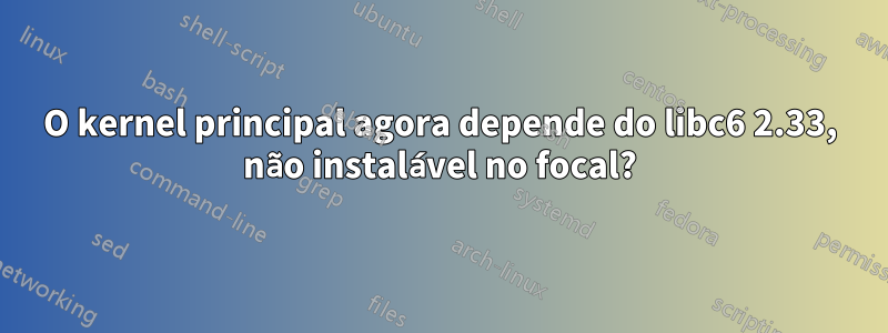 O kernel principal agora depende do libc6 2.33, não instalável no focal?