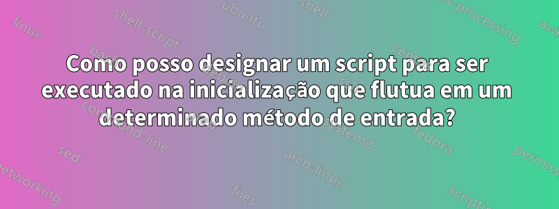 Como posso designar um script para ser executado na inicialização que flutua em um determinado método de entrada?