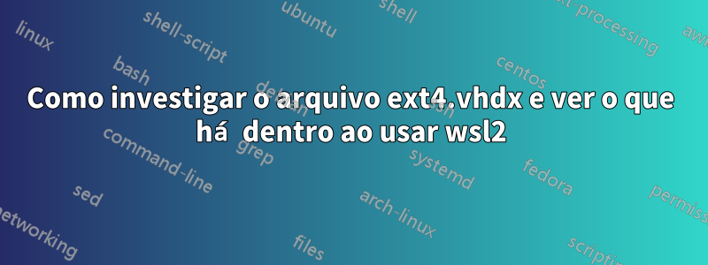 Como investigar o arquivo ext4.vhdx e ver o que há dentro ao usar wsl2