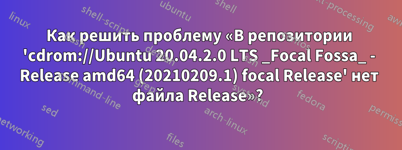 Как решить проблему «В репозитории 'cdrom://Ubuntu 20.04.2.0 LTS _Focal Fossa_ - Release amd64 (20210209.1) focal Release' нет файла Release»? 