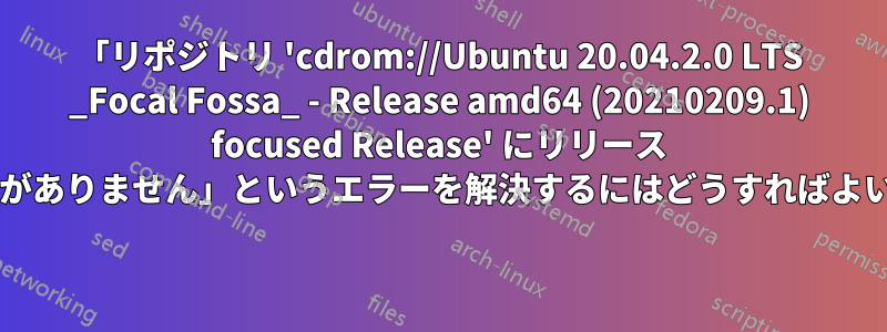 「リポジトリ 'cdrom://Ubuntu 20.04.2.0 LTS _Focal Fossa_ - Release amd64 (20210209.1) focused Release' にリリース ファイルがありません」というエラーを解決するにはどうすればよいですか? 